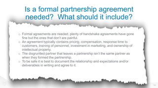 Is a formal partnership agreement
needed? What should it include?
14
o Formal agreements are needed, plenty of handshake agreements have gone
fine but the ones that don’t are painful.
o An agreement typically contains pricing, compensation, response time to
customers, training of personnel, investment in marketing, and ownership of
intellectual property.
o The disgruntled partner that leaves a partnership isn’t the same partner as
when they formed the partnership.
o To be safe it is best to document the relationship and expectations and/or
deliverables in writing and agree to it.
 