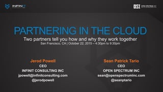 PARTNERING IN THE CLOUD
Two partners tell you how and why they work together
San Francisco, CA | October 22, 2015 – 4:30pm to 9:30pm
Jerod Powell
CEO
INFINIT CONSULTING INC
jpowell@infinitconsulting.com
@jerodpowell
Sean Patrick Tario
CEO
OPEN SPECTRUM INC
sean@openspectruminc.com
@seanptario
 