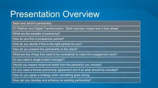 Presentation Overview
Sean and Jerod’s partnership.
3rd Platform and Digital Transformation: Brief overview, impact and a look ahead
What are the benefits of partnering?
How do you find a prospective partner?
How do you decide if this is the right partner for you?
How do you present the partnership to the client?
What are key things that need to be considered to make the engagement work?
Do you need a single project manager?
Should you expect reciprocal leads from the partner(s) you choose?
Do you need a formal partnership agreement and if so what should be included?
How do you agree a strategy when something goes wrong.
How can you develop and enhance an existing partnership?
 