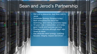 Sean and Jerod’s Partnership
6
o Met over a datacenter deal Sean sold to
Jerod
o Immediate Synergy (Synergy is key)
o Both entrepreneurial and loved
technology and making customers happy
o 10 years later, 2 datacenters and today
good friends and business partners.
o Overlap in services although slight was
never an issue.
o Key attributes were synergy, customer
focused, integrity, respect and driven
 
