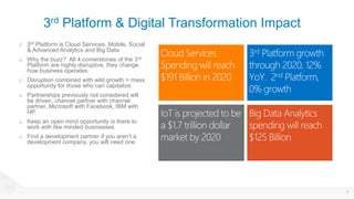 3rd Platform & Digital Transformation Impact
o 3rd Platform is Cloud Services, Mobile, Social
& Advanced Analytics and Big Data
o Why the buzz? All 4 cornerstones of the 3rd
Platform are highly disruptive, they change
how business operates.
o Disruption combined with wild growth = mass
opportunity for those who can capitalize.
o Partnerships previously not considered will
be driven, channel partner with channel
partner, Microsoft with Facebook, IBM with
HP.
o Keep an open mind opportunity is there to
work with like minded businesses
o Find a development partner if you aren’t a
development company, you will need one.
7
 