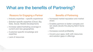 What are the benefits of Partnering?
Reasons for Engaging a Partner
o Industry expertise – specific experience
o Solution-specific expertise (Cloud, Big
Data, Social, Mobile Development)
o Increase sales/marketing coverage in
current and new geographies
o Customer-specific knowledge and
expertise
o Lack of resources
Benefits of Partnering
o Increased market reputation and market
share
o Enables partners to better compete and
win deals (levels the playing field if done
right)
o Increases overall profitability
o Covers your gaps, both with resources
and solution gaps in offerings
8
 