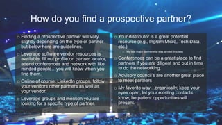 How do you find a prospective partner?
o Finding a prospective partner will vary
slightly depending on the type of partner
but below here are guidelines.
o Leverage software vendor resources is
available, fill out profile on partner locator,
attend conferences and network with like
minded people…you will know when you
find them.
o Online of course, LinkedIn groups, follow
your vendors other partners as well as
your vendor.
o Leverage groups and mention you are
looking for a specific type of partner.
o Your distributor is a great potential
resource (e.g., Ingram Micro, Tech Data,
etc.)
o My last major partnership was landed this way
o Conferences can be a great place to find
partners if you are diligent and put in time
to do the networking.
o Advisory council’s are another great place
to meet partners
o My favorite way…organically, keep your
eyes open, let your existing contacts
know, be patient opportunities will
present.
9
 