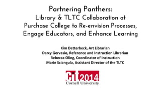 Partnering Panthers:
Library & TLTC Collaboration at
Purchase College to Re-envision Processes,
Engage Educators, and Enhance Learning
Kim Detterbeck, Art Librarian
Darcy Gervasio, Reference and Instruction Librarian
Rebecca Oling, Coordinator of Instruction
Marie Sciangula, Assistant Director of the TLTC
 