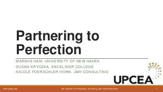 The Leaders in Professional, Continuing, and Online Education 1www.upcea.edu
Partnering to
Perfection
MARSHA HAM, UNIVERSITY OF NEW HAVEN
SUSAN KRYCZKA, EXCELSIOR COLLEGE
NICOLE FOERSCHLER HORN, JMH CONSULTING
 