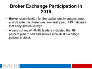 Broker Exchange Participation in 2015 
•Broker recertification for the exchanges in ongoing now, and despite the challenges from last year, HHS indicates that early interest is high. 
•A June survey of NAHU leaders indicated that 69 percent plan to sell and service individual exchange policies in 2015.  