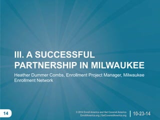 © 2014 Enroll America and Get Covered AmericaEnrollAmerica.org | GetCoveredAmerica.org 
10-23-14 
14 
III. A SUCCESSFUL PARTNERSHIP IN MILWAUKEE 
Heather Dummer Combs, Enrollment Project Manager, Milwaukee Enrollment Network  
