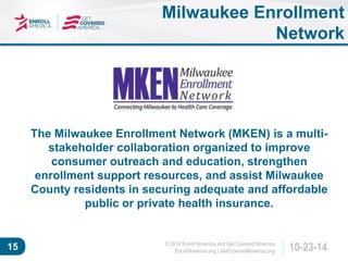 © 2014 Enroll America and Get Covered America 
EnrollAmerica.org | GetCoveredAmerica.org 15 10-23-14 
Milwaukee Enrollment 
Network 
The Milwaukee Enrollment Network (MKEN) is a multi-stakeholder 
collaboration organized to improve 
consumer outreach and education, strengthen 
enrollment support resources, and assist Milwaukee 
County residents in securing adequate and affordable 
public or private health insurance. 
 