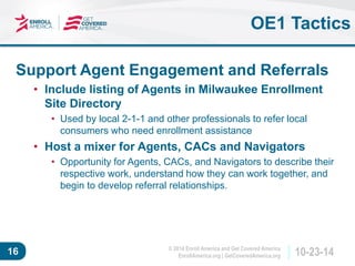 © 2014 Enroll America and Get Covered America 
EnrollAmerica.org | GetCoveredAmerica.org 16 10-23-14 
OE1 Tactics 
Support Agent Engagement and Referrals 
• Include listing of Agents in Milwaukee Enrollment 
Site Directory 
• Used by local 2-1-1 and other professionals to refer local 
consumers who need enrollment assistance 
• Host a mixer for Agents, CACs and Navigators 
• Opportunity for Agents, CACs, and Navigators to describe their 
respective work, understand how they can work together, and 
begin to develop referral relationships. 
 