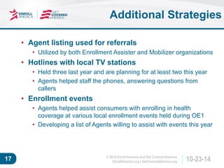 © 2014 Enroll America and Get Covered America 
EnrollAmerica.org | GetCoveredAmerica.org 17 10-23-14 
Additional Strategies 
• Agent listing used for referrals 
• Utilized by both Enrollment Assister and Mobilizer organizations 
• Hotlines with local TV stations 
• Held three last year and are planning for at least two this year 
• Agents helped staff the phones, answering questions from 
callers 
• Enrollment events 
• Agents helped assist consumers with enrolling in health 
coverage at various local enrollment events held during OE1 
• Developing a list of Agents willing to assist with events this year 
 