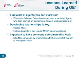 © 2014 Enroll America and Get Covered America 
EnrollAmerica.org | GetCoveredAmerica.org 18 10-23-14 
Lessons Learned 
During OE1 
• Find a list of agents you can start from 
• Wisconsin Office of Commissioner of Insurance list of Agents 
who took training on BadgerCare (state’s Medicaid program) 
• Developing relationships is key 
• Hosted Mixer 
• Included Agents in our regular MKEN communications 
• Important to have someone coordinate this work 
• MKEN is convened by organizations that provide staff support 
to manage its work 
 