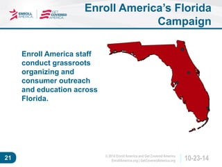 © 2014 Enroll America and Get Covered America 
EnrollAmerica.org | GetCoveredAmerica.org 21 10-23-14 
Enroll America’s Florida 
Campaign 
Enroll America staff 
conduct grassroots 
organizing and 
consumer outreach 
and education across 
Florida. 
 