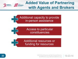 © 2014 Enroll America and Get Covered America 
EnrollAmerica.org | GetCoveredAmerica.org 22 10-23-14 
Added Value of Partnering 
with Agents and Brokers 
Additional capacity to provide 
in-person assistance 
Access to particular 
constituencies 
Additional resources or 
funding for resources 
 