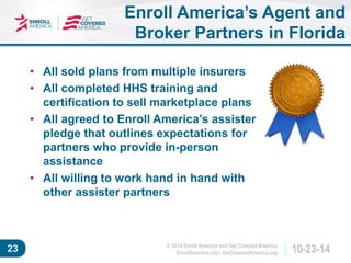© 2014 Enroll America and Get Covered America 
EnrollAmerica.org | GetCoveredAmerica.org 23 10-23-14 
Enroll America’s Agent and 
Broker Partners in Florida 
• All sold plans from multiple insurers 
• All completed HHS training and 
certification to sell marketplace plans 
• All agreed to Enroll America’s assister 
pledge that outlines expectations for 
partners who provide in-person 
assistance 
• All willing to work hand in hand with 
other assister partners 
 