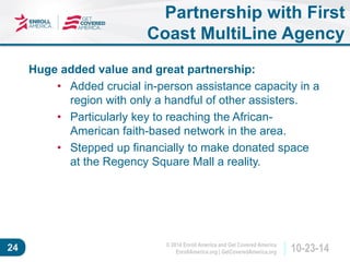 © 2014 Enroll America and Get Covered America 
EnrollAmerica.org | GetCoveredAmerica.org 24 10-23-14 
Partnership with First 
Coast MultiLine Agency 
Huge added value and great partnership: 
• Added crucial in-person assistance capacity in a 
region with only a handful of other assisters. 
• Particularly key to reaching the African- 
American faith-based network in the area. 
• Stepped up financially to make donated space 
at the Regency Square Mall a reality. 
 