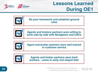 © 2014 Enroll America and Get Covered America 
EnrollAmerica.org | GetCoveredAmerica.org 25 10-23-14 
Lessons Learned 
During OE1 
Do your homework and establish ground 
rules 
Agents and brokers partners were willing to 
work side by side with Navigators and CACs 
Agent and broker partners were well trained 
in customer service 
Agents and broker partners were hard 
workers....came in early and stayed late! 
 