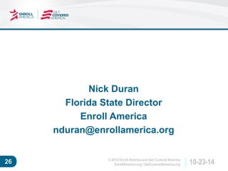 © 2014 Enroll America and Get Covered America 
EnrollAmerica.org | GetCoveredAmerica.org 26 10-23-14 
Nick Duran 
Florida State Director 
Enroll America 
nduran@enrollamerica.org 
 