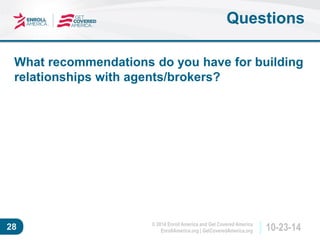 © 2014 Enroll America and Get Covered America 
EnrollAmerica.org | GetCoveredAmerica.org 28 10-23-14 
Questions 
What recommendations do you have for building 
relationships with agents/brokers? 
 