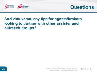 © 2014 Enroll America and Get Covered America 
EnrollAmerica.org | GetCoveredAmerica.org 29 10-23-14 
And vice-versa, any tips for agents/brokers 
looking to partner with other assister and 
outreach groups? 
Questions 
 