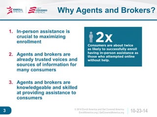 © 2014 Enroll America and Get Covered America 
EnrollAmerica.org | GetCoveredAmerica.org 3 10-23-14 
1. In-person assistance is 
crucial to maximizing 
enrollment 
2. Agents and brokers are 
already trusted voices and 
sources of information for 
many consumers 
3. Agents and brokers are 
knowledgeable and skilled 
at providing assistance to 
consumers 
Why Agents and Brokers? 
 