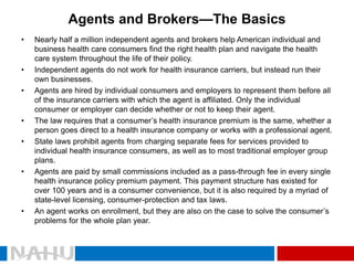 Agents and Brokers—The Basics 
•Nearly half a million independent agents and brokers help American individual and business health care consumers find the right health plan and navigate the health care system throughout the life of their policy. 
•Independent agents do not work for health insurance carriers, but instead run their own businesses. 
•Agents are hired by individual consumers and employers to represent them before all of the insurance carriers with which the agent is affiliated. Only the individual consumer or employer can decide whether or not to keep their agent. 
•The law requires that a consumer’s health insurance premium is the same, whether a person goes direct to a health insurance company or works with a professional agent. 
•State laws prohibit agents from charging separate fees for services provided to individual health insurance consumers, as well as to most traditional employer group plans. 
•Agents are paid by small commissions included as a pass-through fee in every single health insurance policy premium payment. This payment structure has existed for over 100 years and is a consumer convenience, but it is also required by a myriad of state-level licensing, consumer-protection and tax laws. 
•An agent works on enrollment, but they are also on the case to solve the consumer’s problems for the whole plan year.  
