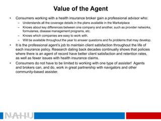 Value of the Agent 
•Consumers working with a health insurance broker gain a professional advisor who: 
–Understands all the coverage details in the plans available in the Marketplace 
–Knows about key differences between one company and another, such as provider networks, formularies, disease management programs, etc. 
–Knows which companies are easy to work with. 
–Will be available throughout the year to answer questions and fix problems that may develop. 
•It is the professional agent’s job to maintain client satisfaction throughout the life of each insurance policy. Research dating back decades continually shows that policies where there is an agent of record have better client satisfaction and retention rates, as well as fewer issues with health insurance claims. 
•Consumers do not have to be limited to working with one type of assister! Agents and brokers can, and do, work in great partnership with navigators and other community-based assister.  