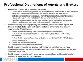 Professional Distinctions of Agents and Brokers 
•Agents and Brokers are licensed by each state. 
–There is a long-established system of non-resident licensing for those that operate in multiple states and a national database to track the licenses they hold and their conduct. 
–State departments of insurance regulate marketing practices of insurers and insurance producers through regular market-conduct examinations and other means. 
–In addition to any exchange training or certification, agents and brokers are subject to extensive and separate state-level continuing education requirements. 
•In addition to any exchange privacy requirements, Health insurance agents and brokers must abide by significant federal and state privacy and data security requirements. These include: 
–Federal Gramm Leach Bliley Act (GLBA) financial privacy requirements 
–Federal Health Insurance Portability and Accountability Act(HIPAA) health privacy requirements 
–Federal Health Insurance Technology for Economic and Clinical Health (HITECH) data security requirements 
–Federal Do Not Call requirements 
–State-specific privacy laws and regulations 
•Health insurance agents are required by the insurers and state laws to carry professional liability insurance to protect consumers, which is known as “errors and omissions” insurance. 
•Health insurance agents and brokers have a personal legal and financial liability to follow all of these laws and requirements.  