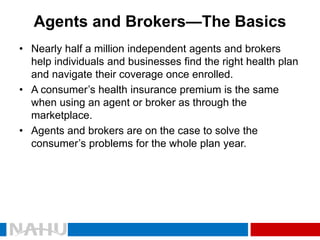 Agents and Brokers—The Basics 
•Nearly half a million independent agents and brokers help individuals and businesses find the right health plan and navigate their coverage once enrolled. 
•A consumer’s health insurance premium is the same when using an agent or broker as through the marketplace. 
•Agents and brokers are on the case to solve the consumer’s problems for the whole plan year.  