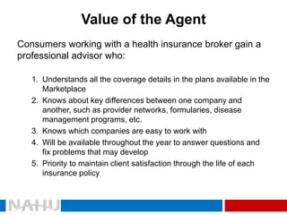 Value of the Agent 
Consumers working with a health insurance broker gain a professional advisor who: 
1.Understands all the coverage details in the plans available in the Marketplace 
2.Knows about key differences between one company and another, such as provider networks, formularies, disease management programs, etc. 
3.Knows which companies are easy to work with 
4.Will be available throughout the year to answer questions and fix problems that may develop 
5.Priority to maintain client satisfaction through the life of each insurance policy  