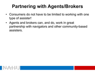 Partnering with Agents/Brokers 
•Consumers do not have to be limited to working with one type of assister! 
•Agents and brokers can, and do, work in great partnership with navigators and other community-based assisters.  