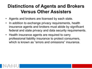 Distinctions of Agents and Brokers Versus Other Assisters 
•Agents and brokers are licensed by each state. 
•In addition to exchange privacy requirements, health insurance agents and brokers must abide by significant federal and state privacy and data security requirements. 
•Health insurance agents are required to carry professional liability insurance to protect consumers, which is known as “errors and omissions” insurance.  