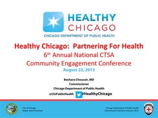 Chicago Department of Public Health
Commissioner Bechara Choucair, M.D.
City of Chicago
Mayor Rahm Emanuel
Bechara Choucair, MD
Commissioner
Chicago Department of Public Health
@ChiPublicHealth #HealthyChicago
Healthy Chicago: Partnering For Health
6th
Annual National CTSA
Community Engagement Conference
August 22, 2013
 