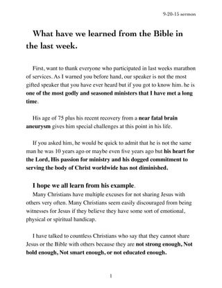 9-20-15 sermon
1
What have we learned from the Bible in
the last week.
First, want to thank everyone who participated in last weeks marathon
of services. As I warned you before hand, our speaker is not the most
gifted speaker that you have ever heard but if you got to know him. he is
one of the most godly and seasoned ministers that I have met a long
time.
His age of 75 plus his recent recovery from a near fatal brain
aneurysm gives him special challenges at this point in his life.
If you asked him, he would be quick to admit that he is not the same
man he was 10 years ago or maybe even ﬁve years ago but his heart for
the Lord, His passion for ministry and his dogged commitment to
serving the body of Christ worldwide has not diminished.
I hope we all learn from his example.
Many Christians have multiple excuses for not sharing Jesus with
others very often. Many Christians seem easily discouraged from being
witnesses for Jesus if they believe they have some sort of emotional,
physical or spiritual handicap.
I have talked to countless Christians who say that they cannot share
Jesus or the Bible with others because they are not strong enough, Not
bold enough, Not smart enough, or not educated enough.
 