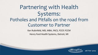 Partnering with Health
Systems:
Potholes and Pitfalls on the road from
Customer to Partner
Ilan Rubinfeld, MD, MBA, FACS, FCCP, FCCM
Henry Ford Health Systems, Detroit, MI
 