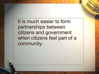 It is much easier to form partnerships between citizens and government when citizens feel part of a community.   