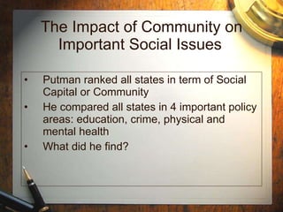 The Impact of Community on Important Social Issues   Putman ranked all states in term of Social Capital or Community He compared all states in 4 important policy areas: education, crime, physical and mental health What did he find? 