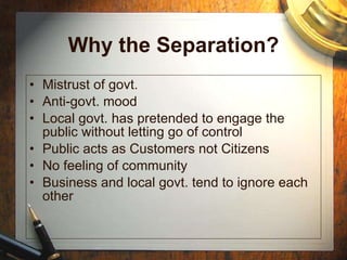 Why the Separation? Mistrust of govt. Anti-govt. mood Local govt. has pretended to engage the public without letting go of control Public acts as Customers not Citizens  No feeling of community Business and local govt. tend to ignore each other 