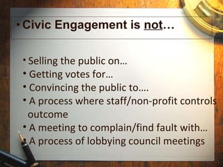 Civic Engagement is  not …  Selling the public on… Getting votes for… Convincing the public to…. A process where staff/non-profit controls   outcome A meeting to complain/find fault with… A process of lobbying council meetings 
