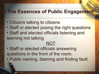 The Essences of Public Engagement Citizens talking to citizens  Staff or elected posing the right questions Staff and elected officials listening and learning not talking NOT Staff or elected officials answering questions in the front of the room. Public naming, blaming and finding fault. 