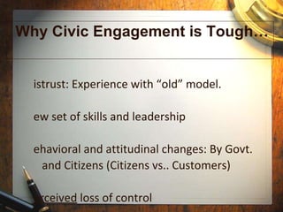 Why Civic Engagement is Tough… Distrust: Experience with “old” model. New set of skills and leadership Behavioral and attitudinal changes: By Govt.   and Citizens (Citizens vs.. Customers) Perceived  loss of control 