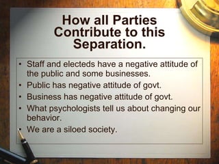 How all Parties Contribute to this Separation. Staff and electeds have a negative attitude of the public and some businesses. Public has negative attitude of govt. Business has negative attitude of govt. What psychologists tell us about changing our behavior. We are a siloed society. 