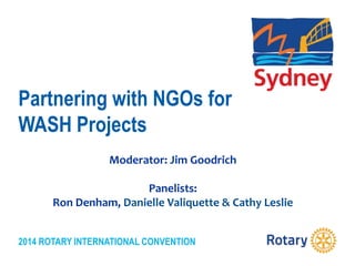 2014 ROTARY INTERNATIONAL CONVENTION
Partnering with NGOs for
WASH Projects
Moderator: Jim Goodrich
Panelists:
Ron Denham, Danielle Valiquette & Cathy Leslie
 