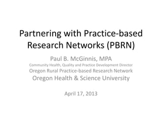 Partnering with Practice-based
Research Networks (PBRN)
Paul B. McGinnis, MPA
Community Health, Quality and Practice Development Director
Oregon Rural Practice-based Research Network
Oregon Health & Science University
April 17, 2013
 