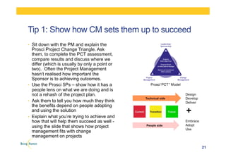 Tip 1: Show how CM sets them up to succeed
•  Sit down with the PM and explain the
Prosci Project Change Triangle. Ask
them, to complete the PCT assessment,
compare results and discuss where we
differ (which is usually by only a point or
two). Often the Project Management
hasn’t realised how important the
Sponsor is to achieving outcomes.
•  Use the Prosci 5Ps – show how it has a
people lens on what we are doing and is
not a rehash of the project plan.
•  Ask them to tell you how much they think
the benefits depend on people adopting
and using the solution
•  Explain what you’re trying to achieve and
how that will help them succeed as well -
using the slide that shows how project
management fits with change
management on projects
21
 