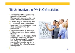 Tip 2: Involve the PM in CM activities
•  I invite Project Management to
contribute to Change
Management assessments – e.g.
Prosci People Risk Assessment.
•  Creates ‘buy-in’ and quality data.
•  • The People Risk Assessment
also helps the PM understand the
effort required from a CM
perspective
•  Also involve PM in ADKAR and
PCT assessments during project
lifecycle
•  I list the adoption & usage risks to
the project outcomes (usually
from a discussion with business
and BA's). Set up preliminary
mitigation activities & get buy in
from PM for the value of change
management.
22
 