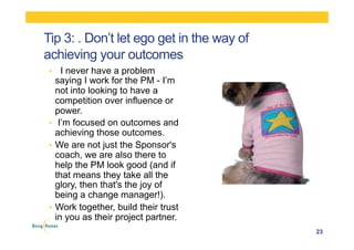 Tip 3: . Don’t let ego get in the way of
achieving your outcomes
•  I never have a problem
saying I work for the PM - I’m
not into looking to have a
competition over influence or
power.
•  I’m focused on outcomes and
achieving those outcomes.
•  We are not just the Sponsor's
coach, we are also there to
help the PM look good (and if
that means they take all the
glory, then that's the joy of
being a change manager!).
•  Work together, build their trust
in you as their project partner.
23
 