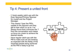 Tip 4: Present a united front
•  I I book weekly catch-ups with the
Exec Sponsor/Primary Sponsor
for myself and the Project
Manager.
•  This means I hear the PM’s
update to the Sponsor and they
get to hear what I’m up to. I’ve
always found that it removes the ‘I’
from the conversation and makes
us focus as a team to achieve the
desired results.
•  Have regular catch-ups with the
PM to make sure we are tracking
as expected with the Ability of the
impacted people being achieved
as the PM is ready to go live
24
 