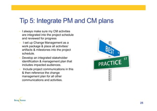 •  I always make sure my CM activities
are integrated into the project schedule
and reviewed for progress
•  I set up Change Management as a
work package & place all activities/
artifacts & milestones into the project
schedule.
•  Develop an integrated stakeholder
identification & management plan that
includes impacted audiences.
•  Include project communications in this
& then reference the change
management plan for all other
communications and activities.
25
Tip 5: Integrate PM and CM plans
 