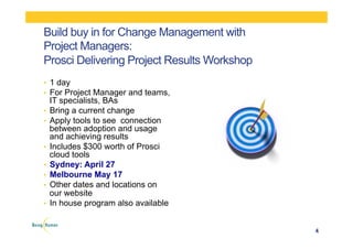 Build buy in for Change Management with
Project Managers:
Prosci Delivering Project Results Workshop
•  1 day
•  For Project Manager and teams,
IT specialists, BAs
•  Bring a current change
•  Apply tools to see connection
between adoption and usage
and achieving results
•  Includes $300 worth of Prosci
cloud tools
•  Sydney: April 27
•  Melbourne May 17
•  Other dates and locations on
our website
•  In house program also available
4
 