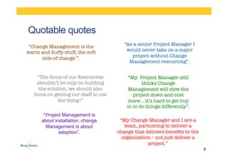 Quotable quotes
8
“Change Management is the
warm and ﬂuffy stuff, the soft
side of change ”. 
“As a senior Project Manager I
would never take on a major
project without Change
Management resourcing”.
“The focus of our Executives
shouldn’t be only on building
the solution, we should also
focus on getting our staff to use
the thing!”
“My Project Manager still
thinks Change
Management will slow the
project down and cost
more… it’s hard to get buy
in to do things differently”.
“My Change Manager and I are a
team, partnering to deliver a
change that delivers beneﬁts to the
organisation – not just deliver a
project.”
“Project Management is
about installation, change
Management is about
adoption”.
 